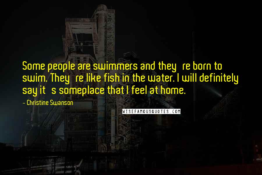 Christine Swanson Quotes: Some people are swimmers and they're born to swim. They're like fish in the water. I will definitely say it's someplace that I feel at home.