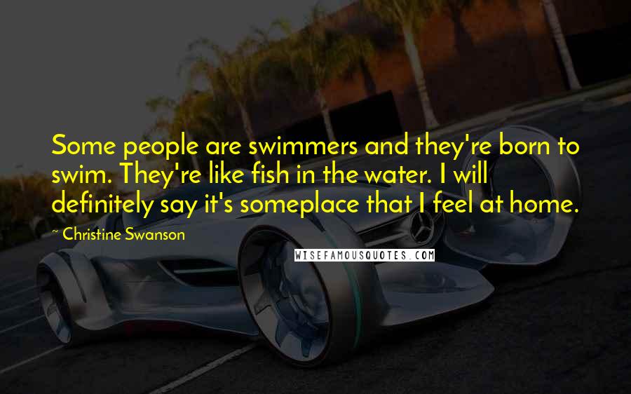 Christine Swanson Quotes: Some people are swimmers and they're born to swim. They're like fish in the water. I will definitely say it's someplace that I feel at home.