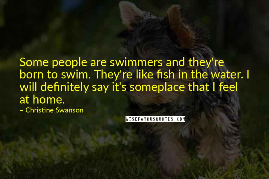 Christine Swanson Quotes: Some people are swimmers and they're born to swim. They're like fish in the water. I will definitely say it's someplace that I feel at home.