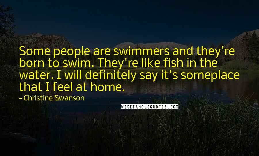 Christine Swanson Quotes: Some people are swimmers and they're born to swim. They're like fish in the water. I will definitely say it's someplace that I feel at home.