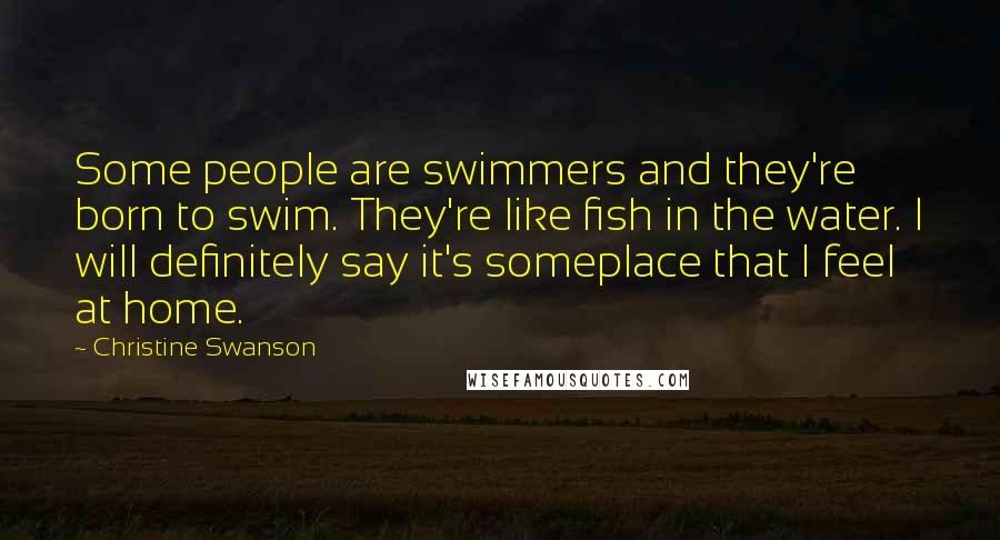 Christine Swanson Quotes: Some people are swimmers and they're born to swim. They're like fish in the water. I will definitely say it's someplace that I feel at home.