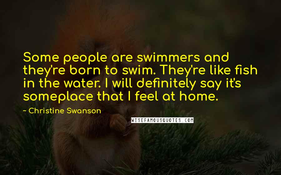 Christine Swanson Quotes: Some people are swimmers and they're born to swim. They're like fish in the water. I will definitely say it's someplace that I feel at home.