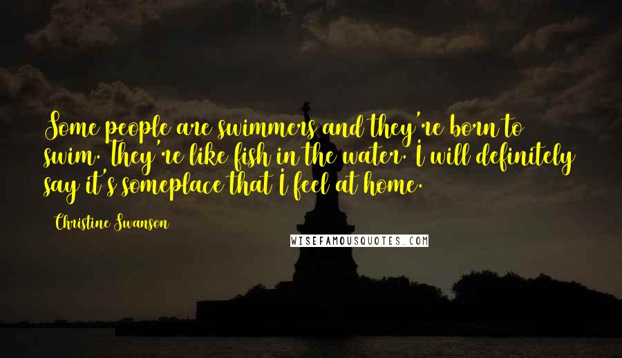 Christine Swanson Quotes: Some people are swimmers and they're born to swim. They're like fish in the water. I will definitely say it's someplace that I feel at home.