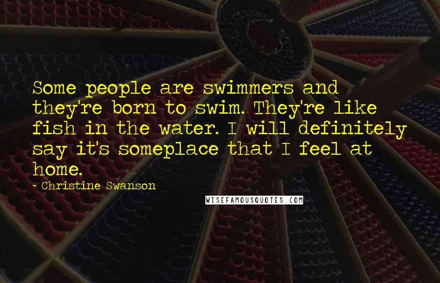 Christine Swanson Quotes: Some people are swimmers and they're born to swim. They're like fish in the water. I will definitely say it's someplace that I feel at home.