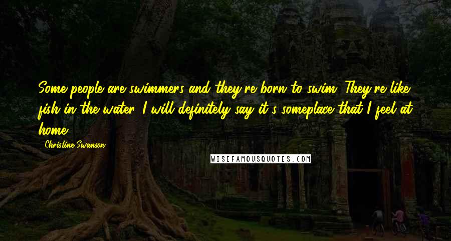 Christine Swanson Quotes: Some people are swimmers and they're born to swim. They're like fish in the water. I will definitely say it's someplace that I feel at home.