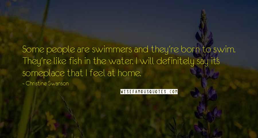 Christine Swanson Quotes: Some people are swimmers and they're born to swim. They're like fish in the water. I will definitely say it's someplace that I feel at home.