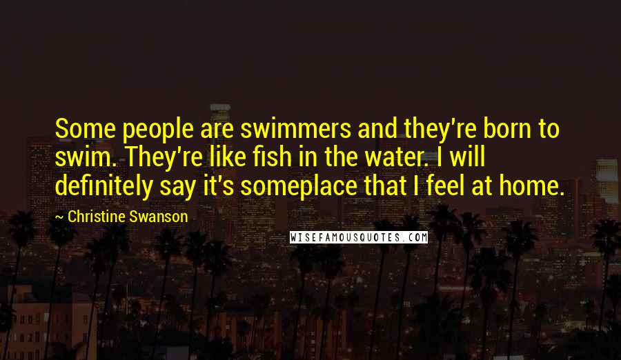 Christine Swanson Quotes: Some people are swimmers and they're born to swim. They're like fish in the water. I will definitely say it's someplace that I feel at home.