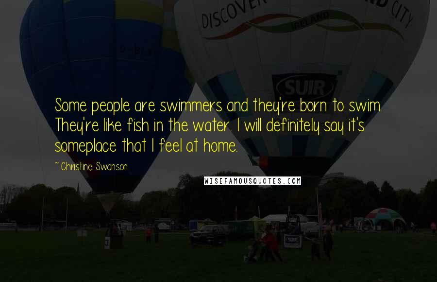 Christine Swanson Quotes: Some people are swimmers and they're born to swim. They're like fish in the water. I will definitely say it's someplace that I feel at home.