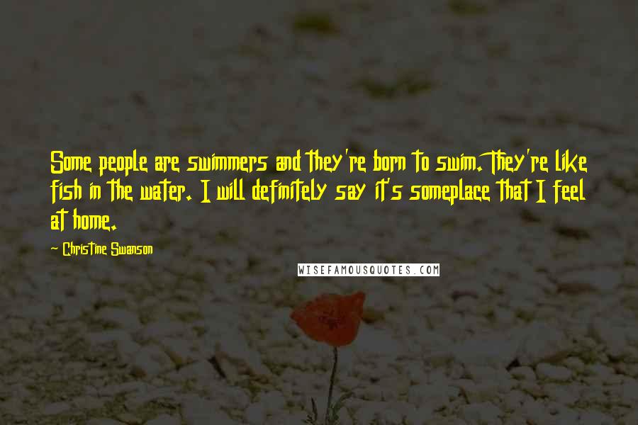 Christine Swanson Quotes: Some people are swimmers and they're born to swim. They're like fish in the water. I will definitely say it's someplace that I feel at home.