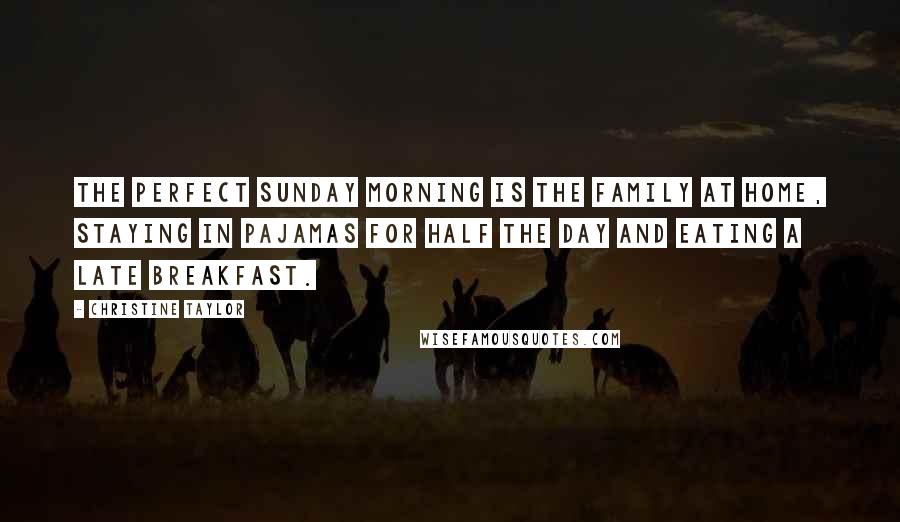 Christine Taylor Quotes: The perfect Sunday morning is the family at home, staying in pajamas for half the day and eating a late breakfast.