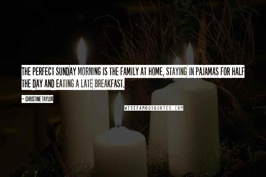Christine Taylor Quotes: The perfect Sunday morning is the family at home, staying in pajamas for half the day and eating a late breakfast.