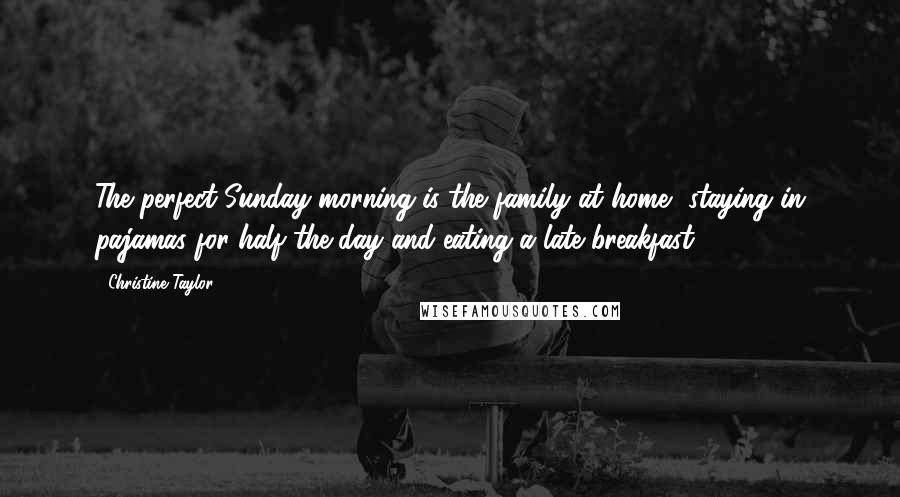 Christine Taylor Quotes: The perfect Sunday morning is the family at home, staying in pajamas for half the day and eating a late breakfast.