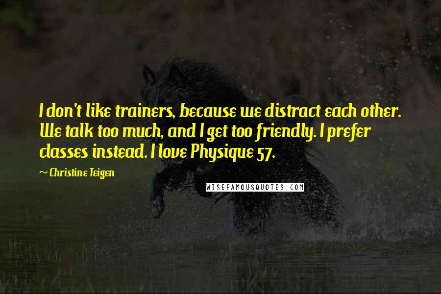 Christine Teigen Quotes: I don't like trainers, because we distract each other. We talk too much, and I get too friendly. I prefer classes instead. I love Physique 57.