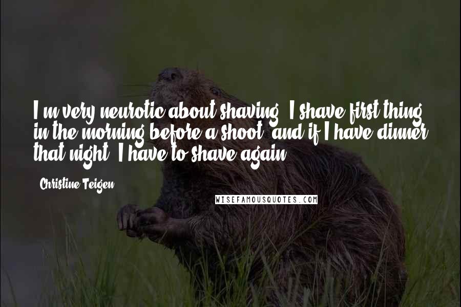 Christine Teigen Quotes: I'm very neurotic about shaving. I shave first thing in the morning before a shoot, and if I have dinner that night, I have to shave again.