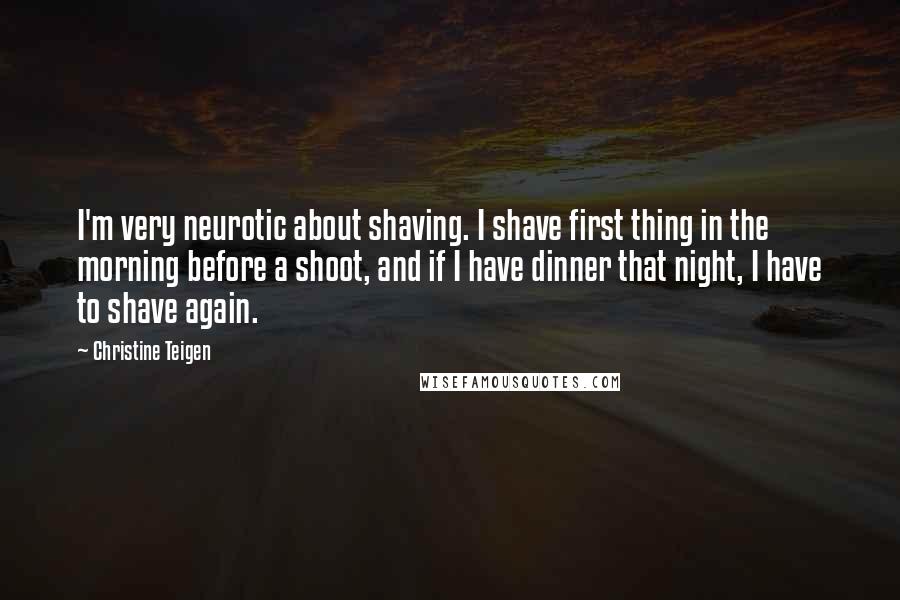 Christine Teigen Quotes: I'm very neurotic about shaving. I shave first thing in the morning before a shoot, and if I have dinner that night, I have to shave again.