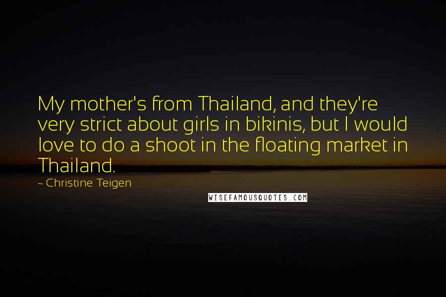 Christine Teigen Quotes: My mother's from Thailand, and they're very strict about girls in bikinis, but I would love to do a shoot in the floating market in Thailand.