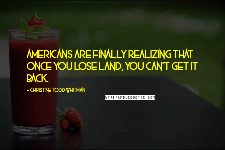 Christine Todd Whitman Quotes: Americans are finally realizing that once you lose land, you can't get it back.