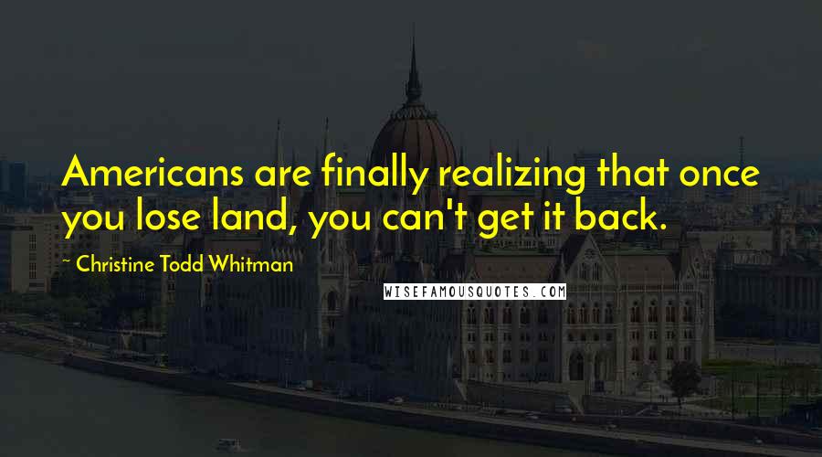 Christine Todd Whitman Quotes: Americans are finally realizing that once you lose land, you can't get it back.