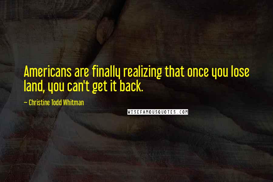 Christine Todd Whitman Quotes: Americans are finally realizing that once you lose land, you can't get it back.