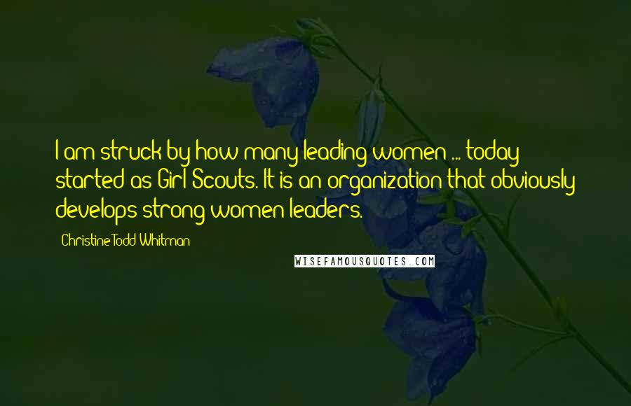 Christine Todd Whitman Quotes: I am struck by how many leading women ... today started as Girl Scouts. It is an organization that obviously develops strong women leaders.