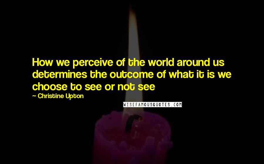 Christine Upton Quotes: How we perceive of the world around us determines the outcome of what it is we choose to see or not see