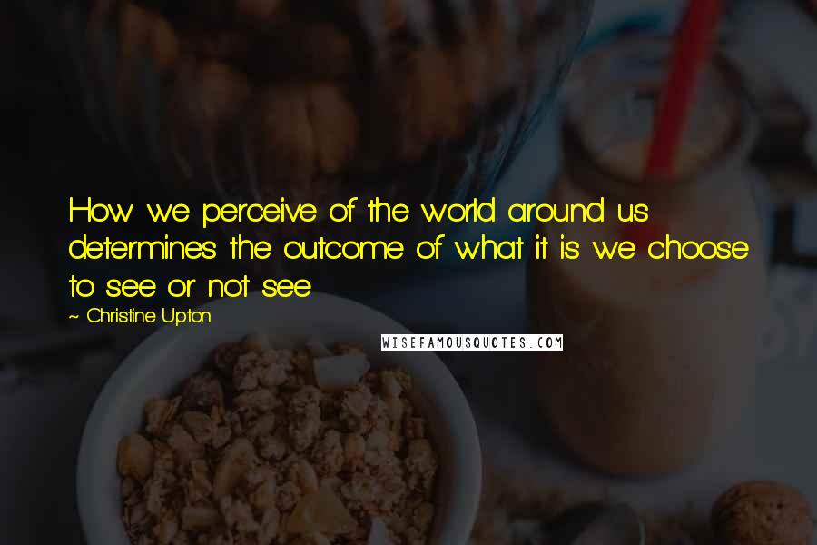 Christine Upton Quotes: How we perceive of the world around us determines the outcome of what it is we choose to see or not see