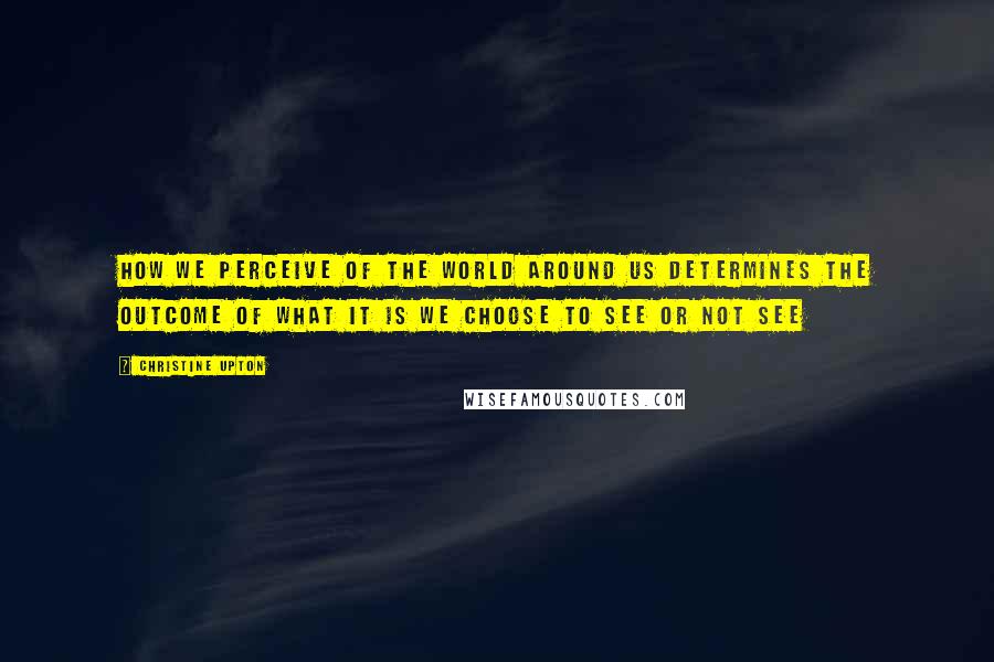 Christine Upton Quotes: How we perceive of the world around us determines the outcome of what it is we choose to see or not see