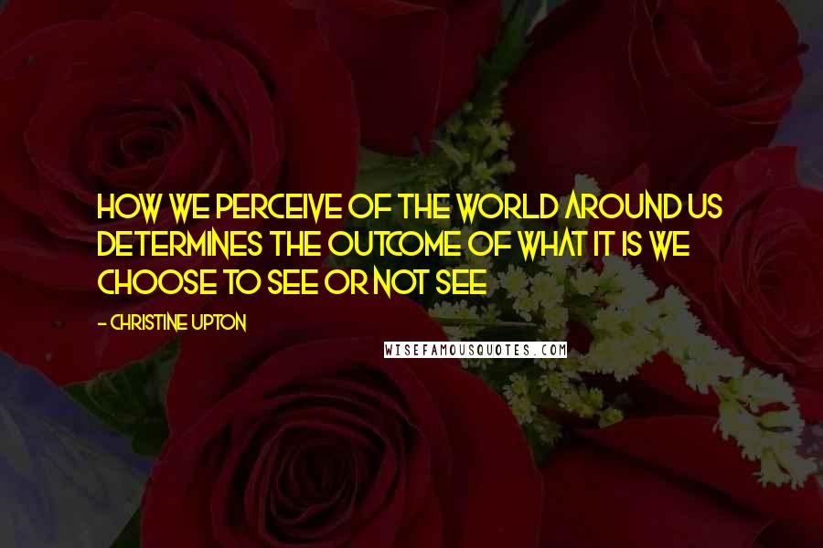 Christine Upton Quotes: How we perceive of the world around us determines the outcome of what it is we choose to see or not see