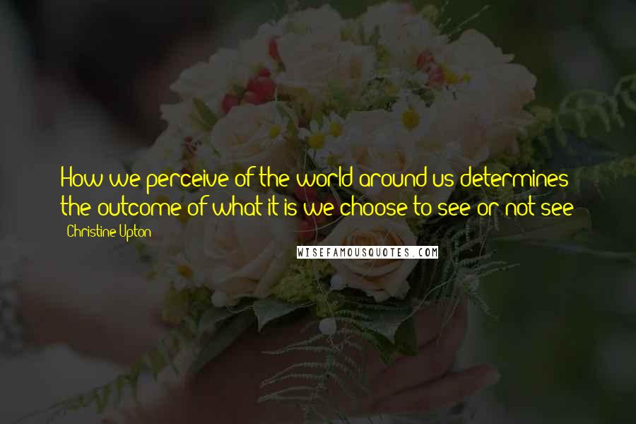 Christine Upton Quotes: How we perceive of the world around us determines the outcome of what it is we choose to see or not see