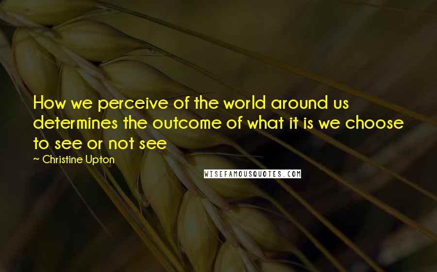 Christine Upton Quotes: How we perceive of the world around us determines the outcome of what it is we choose to see or not see