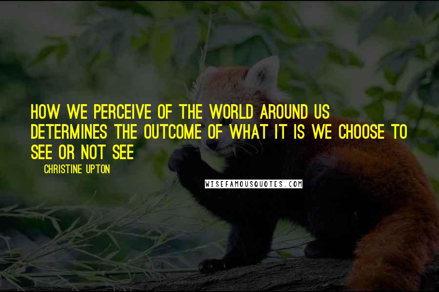 Christine Upton Quotes: How we perceive of the world around us determines the outcome of what it is we choose to see or not see