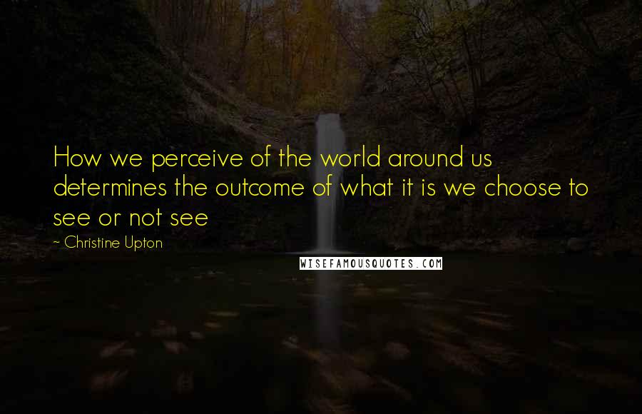 Christine Upton Quotes: How we perceive of the world around us determines the outcome of what it is we choose to see or not see