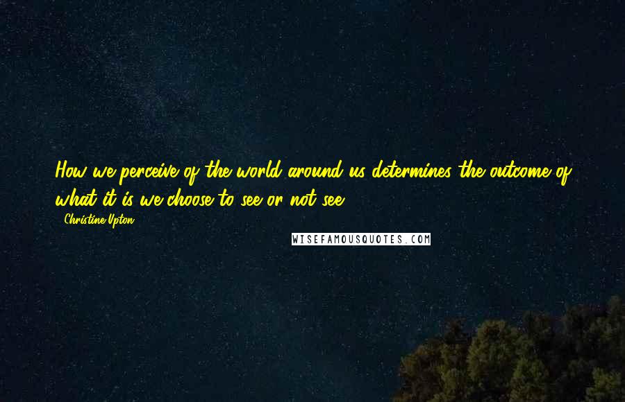 Christine Upton Quotes: How we perceive of the world around us determines the outcome of what it is we choose to see or not see