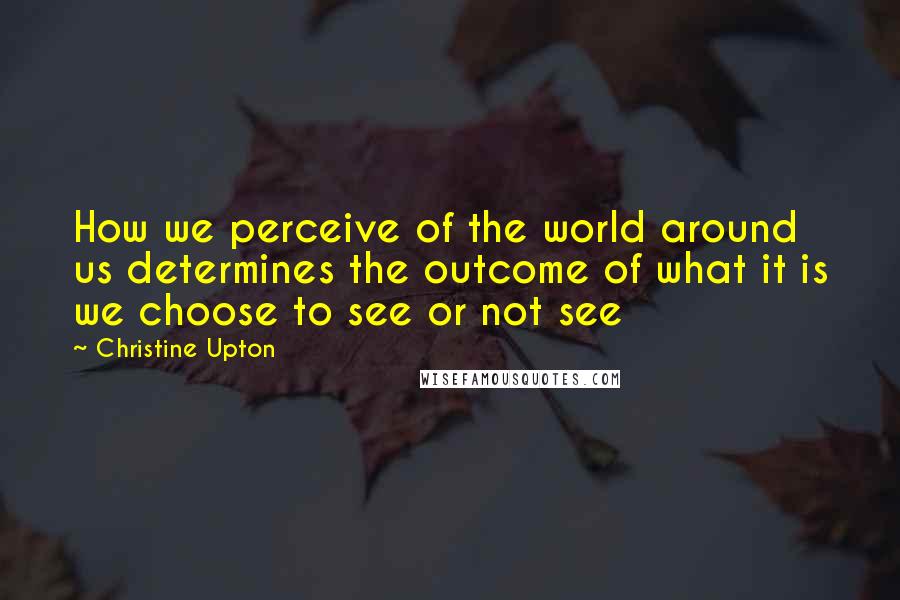 Christine Upton Quotes: How we perceive of the world around us determines the outcome of what it is we choose to see or not see