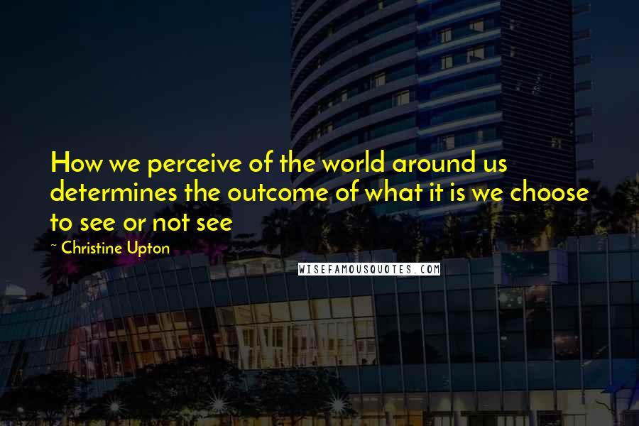 Christine Upton Quotes: How we perceive of the world around us determines the outcome of what it is we choose to see or not see