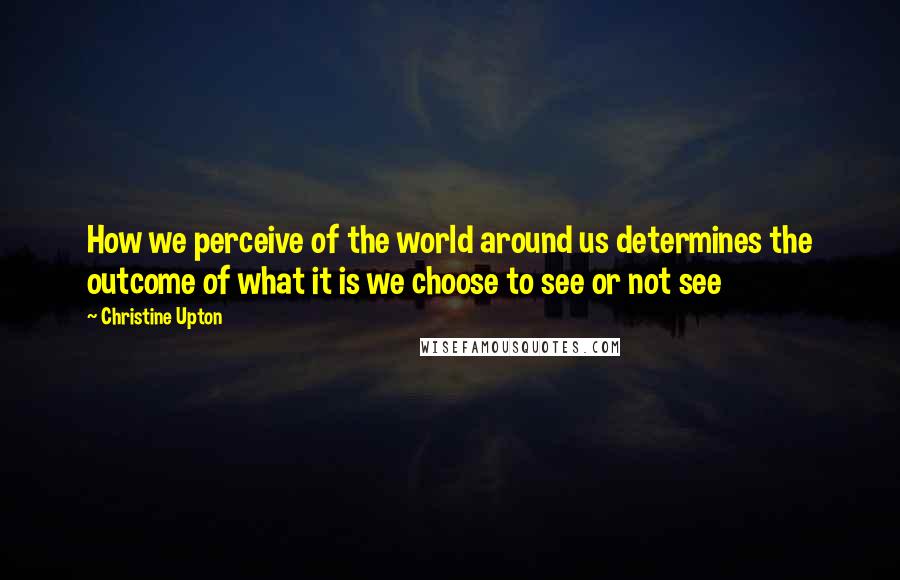 Christine Upton Quotes: How we perceive of the world around us determines the outcome of what it is we choose to see or not see