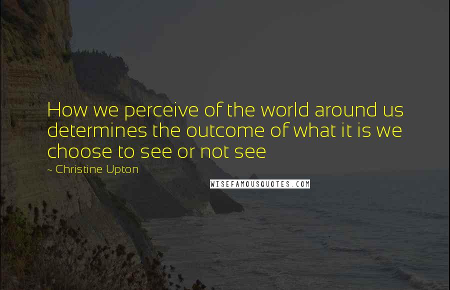 Christine Upton Quotes: How we perceive of the world around us determines the outcome of what it is we choose to see or not see