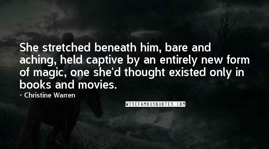 Christine Warren Quotes: She stretched beneath him, bare and aching, held captive by an entirely new form of magic, one she'd thought existed only in books and movies.