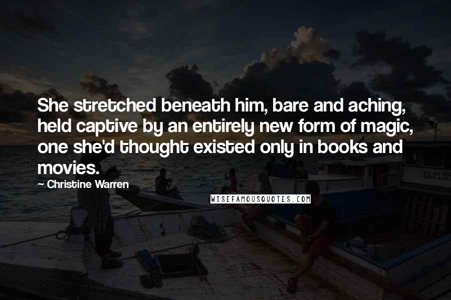 Christine Warren Quotes: She stretched beneath him, bare and aching, held captive by an entirely new form of magic, one she'd thought existed only in books and movies.