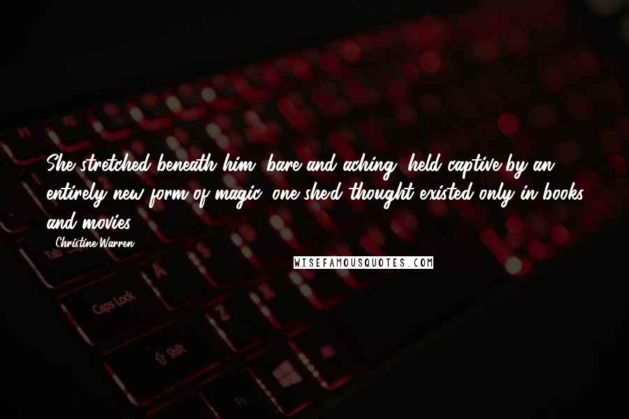 Christine Warren Quotes: She stretched beneath him, bare and aching, held captive by an entirely new form of magic, one she'd thought existed only in books and movies.