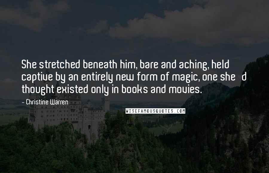 Christine Warren Quotes: She stretched beneath him, bare and aching, held captive by an entirely new form of magic, one she'd thought existed only in books and movies.