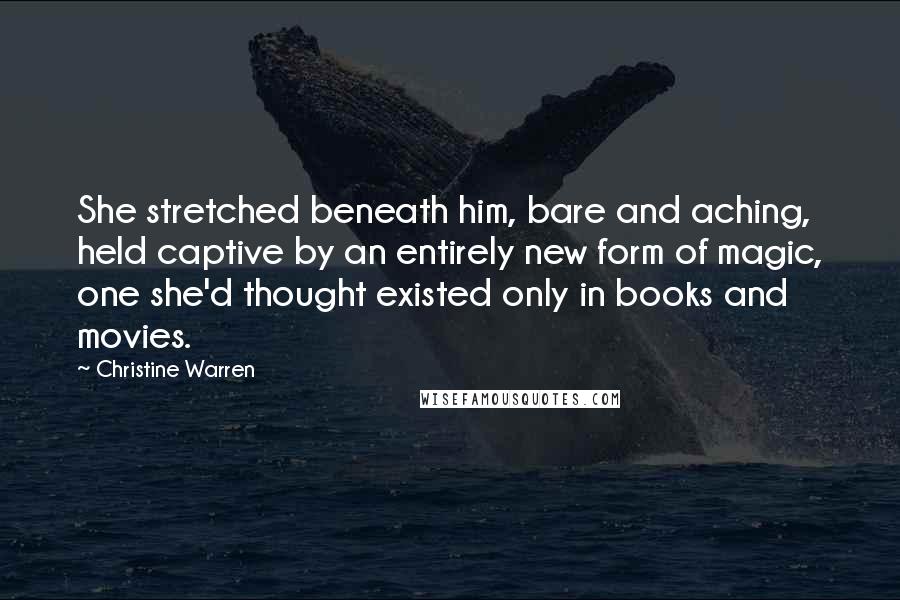 Christine Warren Quotes: She stretched beneath him, bare and aching, held captive by an entirely new form of magic, one she'd thought existed only in books and movies.