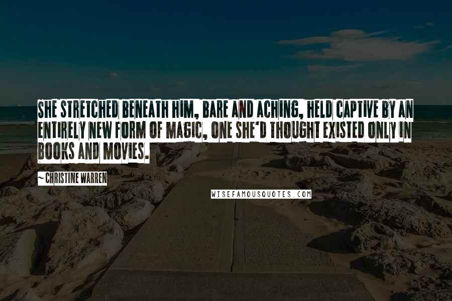 Christine Warren Quotes: She stretched beneath him, bare and aching, held captive by an entirely new form of magic, one she'd thought existed only in books and movies.