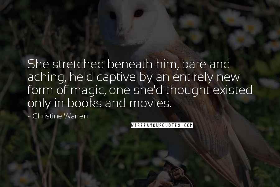 Christine Warren Quotes: She stretched beneath him, bare and aching, held captive by an entirely new form of magic, one she'd thought existed only in books and movies.