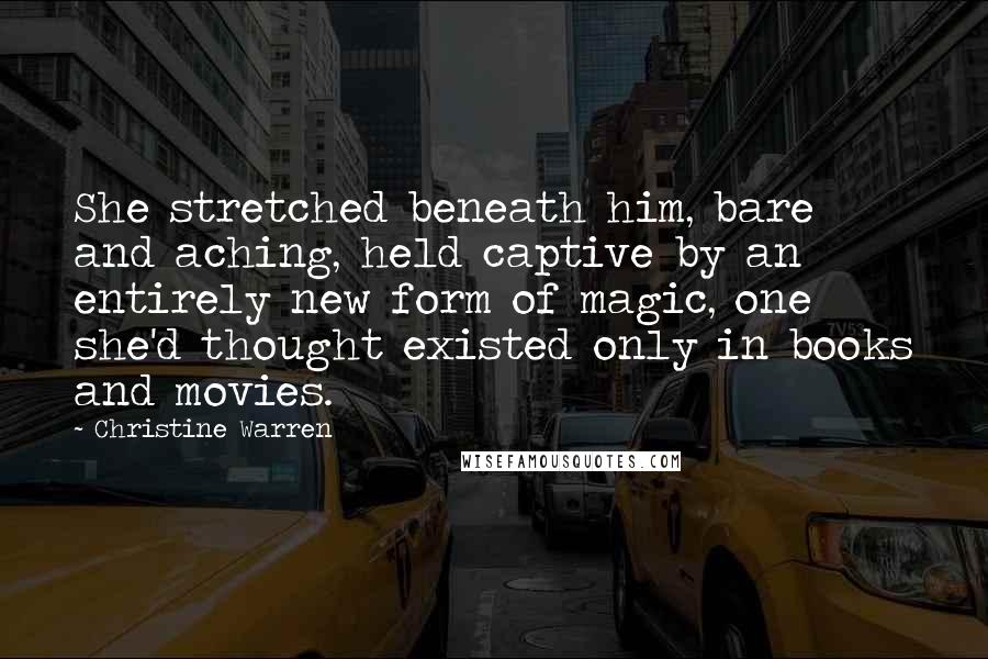 Christine Warren Quotes: She stretched beneath him, bare and aching, held captive by an entirely new form of magic, one she'd thought existed only in books and movies.