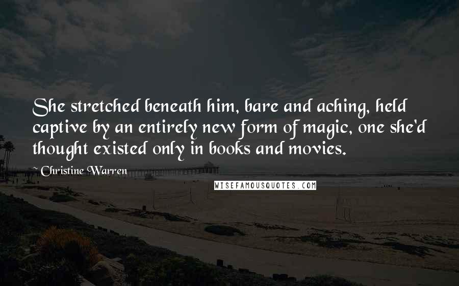 Christine Warren Quotes: She stretched beneath him, bare and aching, held captive by an entirely new form of magic, one she'd thought existed only in books and movies.
