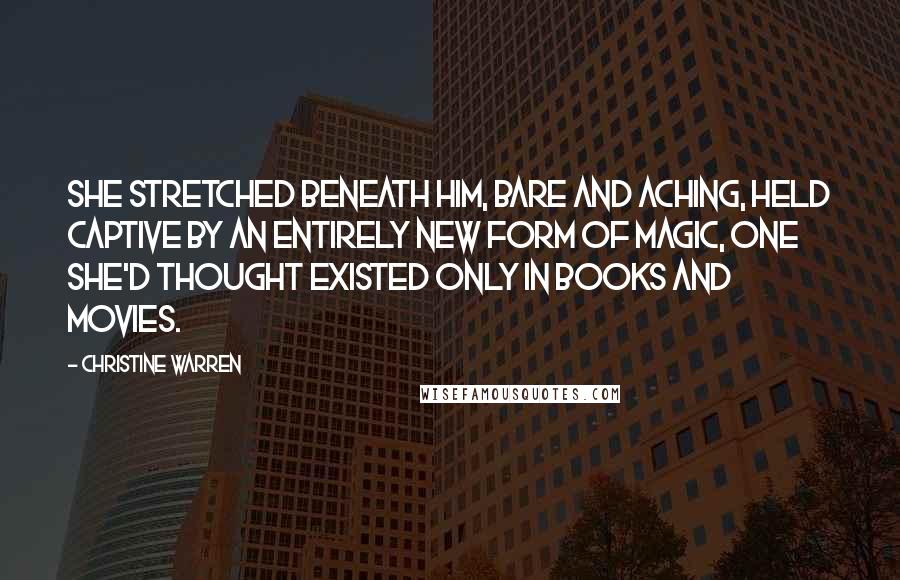 Christine Warren Quotes: She stretched beneath him, bare and aching, held captive by an entirely new form of magic, one she'd thought existed only in books and movies.