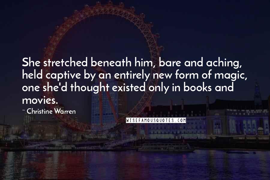 Christine Warren Quotes: She stretched beneath him, bare and aching, held captive by an entirely new form of magic, one she'd thought existed only in books and movies.