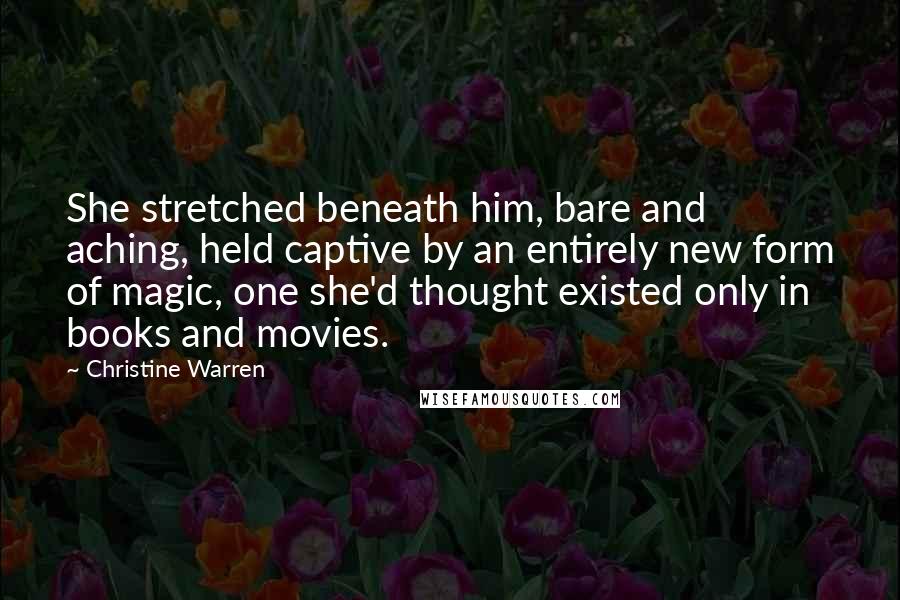 Christine Warren Quotes: She stretched beneath him, bare and aching, held captive by an entirely new form of magic, one she'd thought existed only in books and movies.