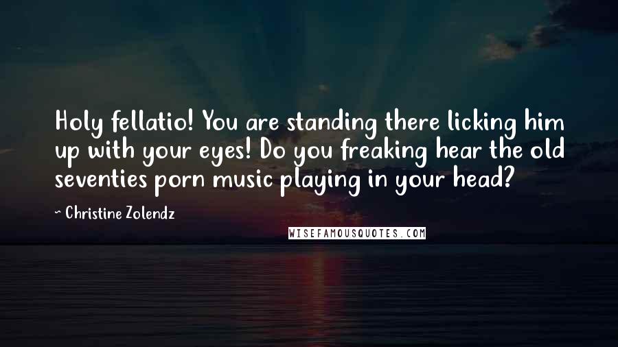 Christine Zolendz Quotes: Holy fellatio! You are standing there licking him up with your eyes! Do you freaking hear the old seventies porn music playing in your head?